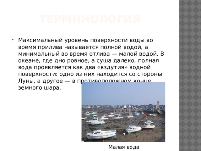 Терминология Максимальный уровень поверхности воды во время прилива называется полной водой, а минимальный во время отлива — малой водой. В океане, где дно ровное, а суша далеко, полная вода проявляется как два «вздутия» водной поверхности: одно из них находится со стороны Луны, а другое — в противоположном конце земного шара. Малая вода 