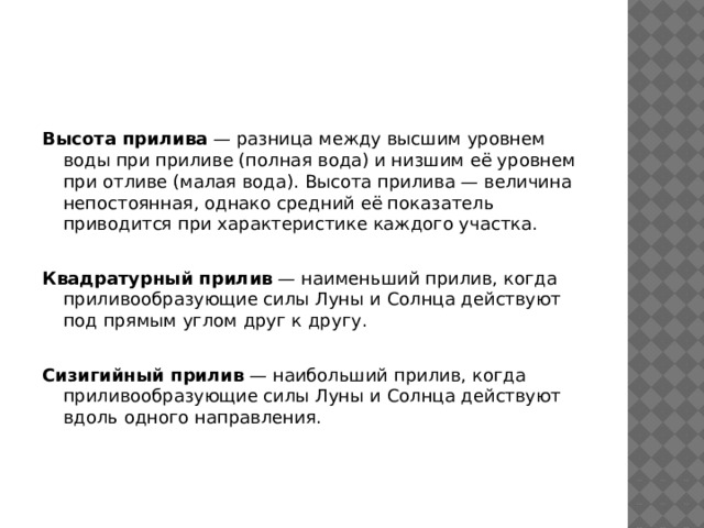 Высота прилива  — разница между высшим уровнем воды при приливе (полная вода) и низшим её уровнем при отливе (малая вода). Высота прилива — величина непостоянная, однако средний её показатель приводится при характеристике каждого участка. Квадратурный прилив  — наименьший прилив, когда приливообразующие силы Луны и Солнца действуют под прямым углом друг к другу. Сизигийный прилив  — наибольший прилив, когда приливообразующие силы Луны и Солнца действуют вдоль одного направления. 