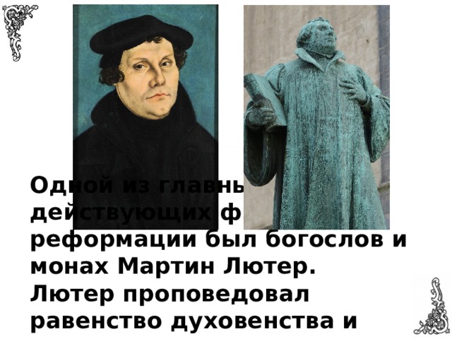 Одной из главных действующих фигур реформации был богослов и монах Мартин Лютер. Лютер проповедовал равенство духовенства и мирян, а так же осуждал материализм церкви 