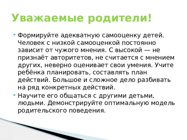 Уважаемые родители! Формируйте адекватную самооценку детей. Человек с низкой самооценкой постоянно зависит от чужого мнения. С высокой — не признаёт авторитетов, не считается с мнением других, неверно оценивает свои умения. Учите ребёнка планировать, составлять план действий. Большое и сложное дело разбивать на ряд конкретных действий. Научите его общаться с другими детьми, людьми. Демонстрируйте оптимальную модель родительского поведения. 