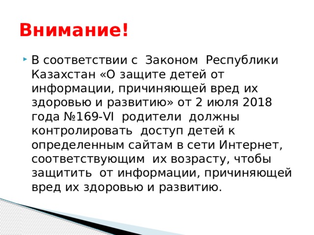 Внимание! В соответствии с Законом Республики Казахстан «О защите детей от информации, причиняющей вред их здоровью и развитию» от 2 июля 2018 года №169-VI родители должны контролировать доступ детей к определенным сайтам в сети Интернет, соответствующим их возрасту, чтобы защитить от информации, причиняющей вред их здоровью и развитию. 