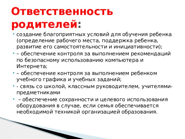 Ответственность родителей : создание благоприятных условий для обучения ребенка (определение рабочего места, поддержка ребенка, развитие его самостоятельности и инициативности); – обеспечение контроля за выполнением рекомендаций по безопасному использованию компьютера и Интернета; – обеспечение контроля за выполнением ребенком учебного графика и учебных заданий; - связь со школой, классным руководителем, учителями-предметниками – обеспечение сохранности и целевого использования оборудования в случае, если семья обеспечивается необходимой техникой организацией образования. 