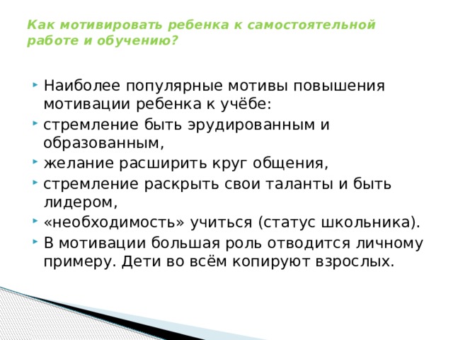 Как мотивировать ребенка к самостоятельной работе и обучению?   Наиболее популярные мотивы повышения мотивации ребенка к учёбе: стремление быть эрудированным и образованным, желание расширить круг общения, стремление раскрыть свои таланты и быть лидером, «необходимость» учиться (статус школьника). В мотивации большая роль отводится личному примеру. Дети во всём копируют взрослых. 