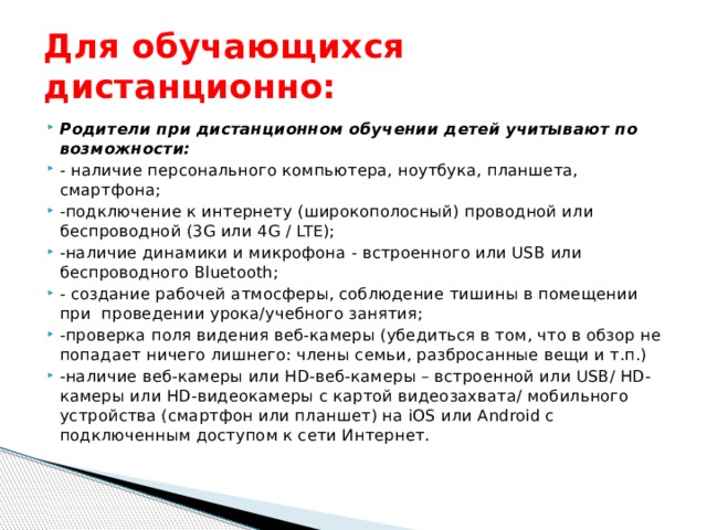 Для обучающихся дистанционно: Родители при дистанционном обучении детей учитывают по возможности: - наличие персонального компьютера, ноутбука, планшета, смартфона; -подключение к интернету (широкополосный) проводной или беспроводной (3G или 4G / LTE); -наличие динамики и микрофона - встроенного или USB или беспроводного Bluetooth; - создание рабочей атмосферы, соблюдение тишины в помещении при проведении урока/учебного занятия; -проверка поля видения веб-камеры (убедиться в том, что в обзор не попадает ничего лишнего: члены семьи, разбросанные вещи и т.п.) -наличие веб-камеры или HD-веб-камеры – встроенной или USB/ HD-камеры или HD-видеокамеры с картой видеозахвата/ мобильного устройства (смартфон или планшет) на iOS или Android с подключенным доступом к сети Интернет. 