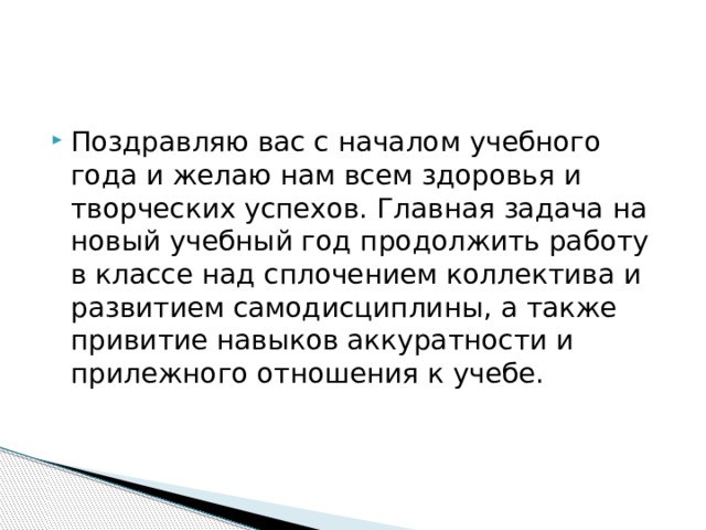 Поздравляю вас с началом учебного года и желаю нам всем здоровья и творческих успехов. Главная задача на новый учебный год продолжить работу в классе над сплочением коллектива и развитием самодисциплины, а также привитие навыков аккуратности и прилежного отношения к учебе. 