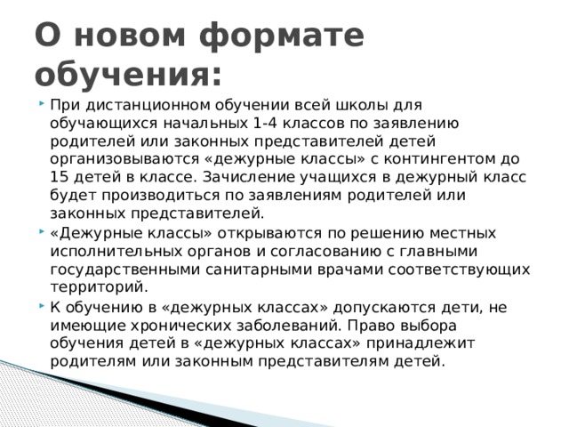 О новом формате обучения: При дистанционном обучении всей школы для обучающихся начальных 1-4 классов по заявлению родителей или законных представителей детей организовываются «дежурные классы» с контингентом до 15 детей в классе. Зачисление учащихся в дежурный класс будет производиться по заявлениям родителей или законных представителей. «Дежурные классы» открываются по решению местных исполнительных органов и согласованию с главными государственными санитарными врачами соответствующих территорий. К обучению в «дежурных классах» допускаются дети, не имеющие хронических заболеваний. Право выбора обучения детей в «дежурных классах» принадлежит родителям или законным представителям детей. 