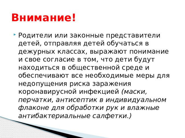 Внимание! Родители или законные представители детей, отправляя детей обучаться в дежурных классах, выражают понимание и свое согласие в том, что дети будут находиться в общественной среде и обеспечивают все необходимые меры для недопущения риска заражения коронавирусной инфекцией (маски, перчатки, антисептик в индивидуальном флаконе для обработки рук и влажные антибактериальные салфетки.) 