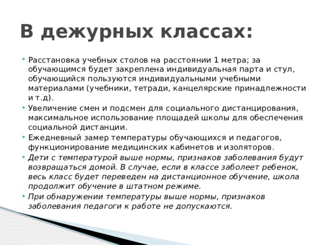 В дежурных классах: Расстановка учебных столов на расстоянии 1 метра; за обучающимся будет закреплена индивидуальная парта и стул, обучающийся пользуются индивидуальными учебными материалами (учебники, тетради, канцелярские принадлежности и т.д). Увеличение смен и подсмен для социального дистанцирования, максимальное использование площадей школы для обеспечения социальной дистанции. Ежедневный замер температуры обучающихся и педагогов, функционирование медицинских кабинетов и изоляторов. Дети с температурой выше нормы, признаков заболевания будут возвращаться домой. В случае, если в классе заболеет ребенок, весь класс будет переведен на дистанционное обучение, школа продолжит обучение в штатном режиме. При обнаружении температуры выше нормы, признаков заболевания педагоги к работе не допускаются. 