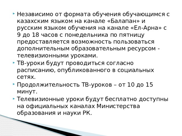 Независимо от формата обучения обучающимся с казахским языком на канале «Балапан» и русским языком обучения на канале «Ел-Арна» с 9 до 18 часов с понедельника по пятницу предоставляется возможность пользоваться дополнительным образовательным ресурсом - телевизионными уроками. ТВ-уроки будут проводиться согласно расписанию, опубликованного в социальных сетях. Продолжительность ТВ-уроков – от 10 до 15 минут. Телевизионные уроки будут бесплатно доступны на официальных каналах Министерства образования и науки РК. 