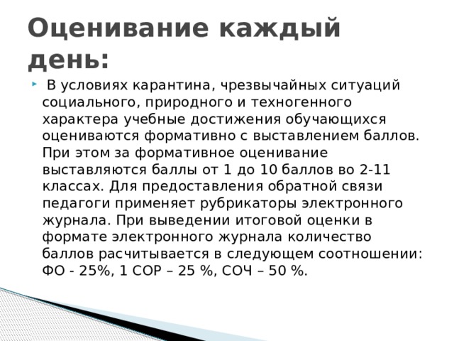 Оценивание каждый день:  В условиях карантина, чрезвычайных ситуаций социального, природного и техногенного характера учебные достижения обучающихся оцениваются формативно с выставлением баллов. При этом за формативное оценивание выставляются баллы от 1 до 10 баллов во 2-11 классах. Для предоставления обратной связи педагоги применяет рубрикаторы электронного журнала. При выведении итоговой оценки в формате электронного журнала количество баллов расчитывается в следующем соотношении: ФО - 25%, 1 СОР – 25 %, СОЧ – 50 %. 