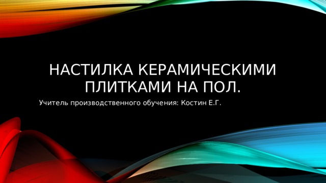 Настилка керамическими плитками на пол. Учитель производственного обучения: Костин Е.Г. 