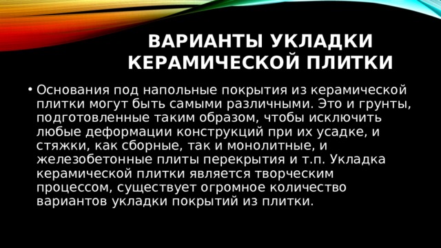 Варианты укладки керамической плитки Основания под напольные покрытия из керамической плитки могут быть самыми различными. Это и грунты, подготовленные таким образом, чтобы исключить любые деформации конструкций при их усадке, и стяжки, как сборные, так и монолитные, и железобетонные плиты перекрытия и т.п. Укладка керамической плитки является творческим процессом, существует огромное количество вариантов укладки покрытий из плитки. 