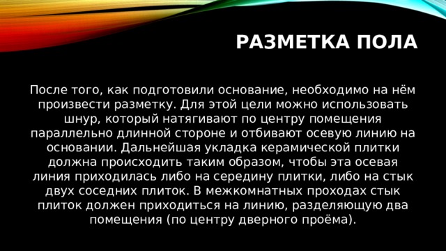 Разметка пола После того, как подготовили основание, необходимо на нём произвести разметку. Для этой цели можно использовать шнур, который натягивают по центру помещения параллельно длинной стороне и отбивают осевую линию на основании. Дальнейшая укладка керамической плитки должна происходить таким образом, чтобы эта осевая линия приходилась либо на середину плитки, либо на стык двух соседних плиток. В межкомнатных проходах стык плиток должен приходиться на линию, разделяющую два помещения (по центру дверного проёма). 