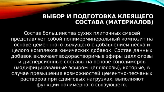 Выбор и подготовка клеящего состава (материалов) Состав большинства сухих плиточных смесей представляет собой полимерминеральный композит на основе цементного вяжущего с добавлением песка и целого комплекса химических добавок. Состав данных добавок включает водорастворимые эфиры целлюлозы и дисперсионные составы на основе сополимеров (модифицированные эфиром целлюлозы), которые, в случае превышения возможностей цементно-песчаных растворов при сдвиговых нагрузках, выполняют функции полимерного связующего. 