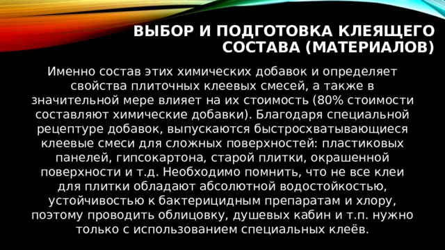 Выбор и подготовка клеящего состава (материалов) Именно состав этих химических добавок и определяет свойства плиточных клеевых смесей, а также в значительной мере влияет на их стоимость (80% стоимости составляют химические добавки). Благодаря специальной рецептуре добавок, выпускаются быстросхватывающиеся клеевые смеси для сложных поверхностей: пластиковых панелей, гипсокартона, старой плитки, окрашенной поверхности и т.д. Необходимо помнить, что не все клеи для плитки обладают абсолютной водостойкостью, устойчивостью к бактерицидным препаратам и хлору, поэтому проводить облицовку, душевых кабин и т.п. нужно только с использованием специальных клеёв. 