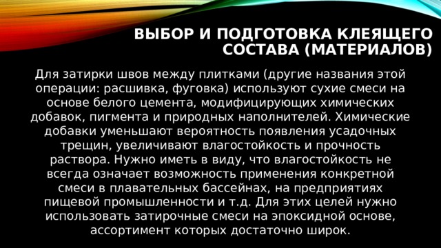 Выбор и подготовка клеящего состава (материалов) Для затирки швов между плитками (другие названия этой операции: расшивка, фуговка) используют сухие смеси на основе белого цемента, модифицирующих химических добавок, пигмента и природных наполнителей. Химические добавки уменьшают вероятность появления усадочных трещин, увеличивают влагостойкость и прочность раствора. Нужно иметь в виду, что влагостойкость не всегда означает возможность применения конкретной смеси в плавательных бассейнах, на предприятиях пищевой промышленности и т.д. Для этих целей нужно использовать затирочные смеси на эпоксидной основе, ассортимент которых достаточно широк. 