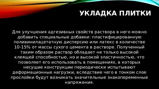 Укладка плитки Для улучшения адгезивных свойств раствора в него можно добавить специальные добавки: пластифицированную поливинилацетатную дисперсию или латекс в количестве 10-15% от массы сухого цемента в растворе. Полученный таким образом раствор обладает не только высокой клеящей способностью, но и высокой эластичностью, что позволяет его использовать в помещениях, в которых несущие конструкции периодически испытывают деформационные нагрузки, вследствие чего в тонком слое прослойки будут возникать значительные знакопеременные напряжения. 