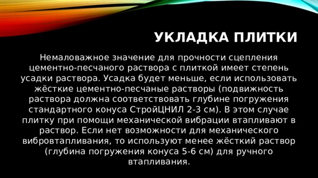 Укладка плитки Немаловажное значение для прочности сцепления цементно-песчаного раствора с плиткой имеет степень усадки раствора. Усадка будет меньше, если использовать жёсткие цементно-песчаные растворы (подвижность раствора должна соответствовать глубине погружения стандартного конуса СтройЦНИЛ 2-3 см). В этом случае плитку при помощи механической вибрации втапливают в раствор. Если нет возможности для механического вибровтапливания, то используют менее жёсткий раствор (глубина погружения конуса 5-6 см) для ручного втапливания. 