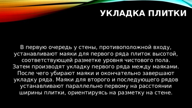 Укладка плитки В первую очередь у стены, противоположной входу, устанавливают маяки для первого ряда плиток высотой, соответствующей разметке уровня чистового пола. Затем производят укладку первого ряда между маяками. После чего убирают маяки и окончательно завершают укладку ряда. Маяки для второго и последующего рядов устанавливают параллельно первому на расстоянии ширины плитки, ориентируясь на разметку на стене. 