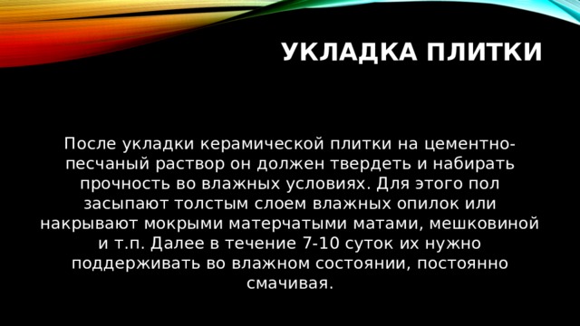 Укладка плитки После укладки керамической плитки на цементно-песчаный раствор он должен твердеть и набирать прочность во влажных условиях. Для этого пол засыпают толстым слоем влажных опилок или накрывают мокрыми матерчатыми матами, мешковиной и т.п. Далее в течение 7-10 суток их нужно поддерживать во влажном состоянии, постоянно смачивая. 