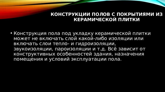 Конструкции полов с покрытиями из керамической плитки   Конструкция пола под укладку керамической плитки может не включать слой какой-либо изоляции или включать слои тепло- и гидроизоляции, звукоизоляции, пароизоляции и т.д. Всё зависит от конструктивных особенностей здания, назначения помещения и условий эксплуатации пола. 