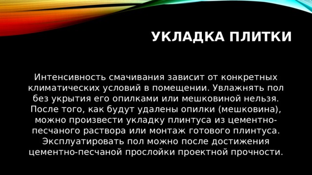 Укладка плитки Интенсивность смачивания зависит от конкретных климатических условий в помещении. Увлажнять пол без укрытия его опилками или мешковиной нельзя. После того, как будут удалены опилки (мешковина), можно произвести укладку плинтуса из цементно-песчаного раствора или монтаж готового плинтуса. Эксплуатировать пол можно после достижения цементно-песчаной прослойки проектной прочности. 