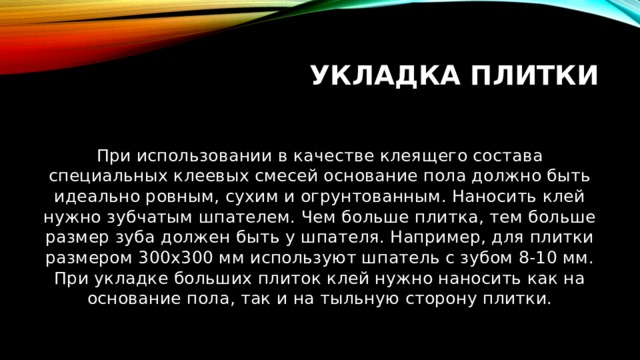 Укладка плитки При использовании в качестве клеящего состава специальных клеевых смесей основание пола должно быть идеально ровным, сухим и огрунтованным. Наносить клей нужно зубчатым шпателем. Чем больше плитка, тем больше размер зуба должен быть у шпателя. Например, для плитки размером 300х300 мм используют шпатель с зубом 8-10 мм. При укладке больших плиток клей нужно наносить как на основание пола, так и на тыльную сторону плитки. 