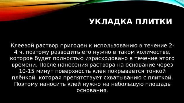 Укладка плитки Клеевой раствор пригоден к использованию в течение 2-4 ч, поэтому разводить его нужно в таком количестве, которое будет полностью израсходовано в течение этого времени. После нанесения раствора на основание через 10-15 минут поверхность клея покрывается тонкой плёнкой, которая препятствует схватыванию с плиткой. Поэтому наносить клей нужно на небольшую площадь основания. 