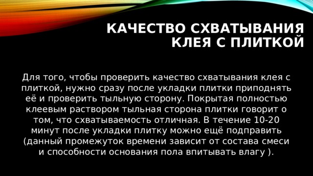 Качество схватывания клея с плиткой Для того, чтобы проверить качество схватывания клея с плиткой, нужно сразу после укладки плитки приподнять её и проверить тыльную сторону. Покрытая полностью клеевым раствором тыльная сторона плитки говорит о том, что схватываемость отличная. В течение 10-20 минут после укладки плитку можно ещё подправить (данный промежуток времени зависит от состава смеси и способности основания пола впитывать влагу ). 