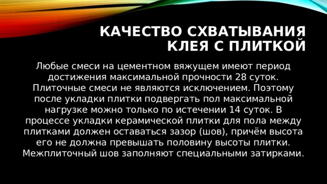 Качество схватывания клея с плиткой Любые смеси на цементном вяжущем имеют период достижения максимальной прочности 28 суток. Плиточные смеси не являются исключением. Поэтому после укладки плитки подвергать пол максимальной нагрузке можно только по истечении 14 суток. В процессе укладки керамической плитки для пола между плитками должен оставаться зазор (шов), причём высота его не должна превышать половину высоты плитки. Межплиточный шов заполняют специальными затирками. 