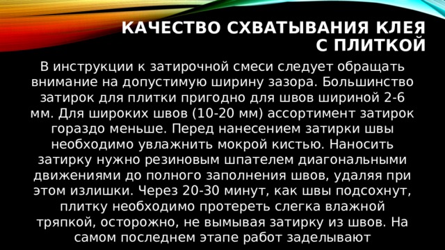 Качество схватывания клея с плиткой В инструкции к затирочной смеси следует обращать внимание на допустимую ширину зазора. Большинство затирок для плитки пригодно для швов шириной 2-6 мм. Для широких швов (10-20 мм) ассортимент затирок гораздо меньше. Перед нанесением затирки швы необходимо увлажнить мокрой кистью. Наносить затирку нужно резиновым шпателем диагональными движениями до полного заполнения швов, удаляя при этом излишки. Через 20-30 минут, как швы подсохнут, плитку необходимо протереть слегка влажной тряпкой, осторожно, не вымывая затирку из швов. На самом последнем этапе работ заделывают силиконовым герметиком зазоры между полом и стояками. 