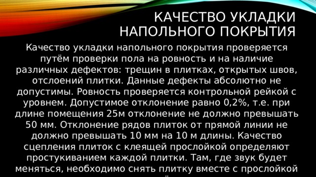 Качество укладки напольного покрытия Качество укладки напольного покрытия проверяется путём проверки пола на ровность и на наличие различных дефектов: трещин в плитках, открытых швов, отслоений плитки. Данные дефекты абсолютно не допустимы. Ровность проверяется контрольной рейкой с уровнем. Допустимое отклонение равно 0,2%, т.е. при длине помещения 25м отклонение не должно превышать 50 мм. Отклонение рядов плиток от прямой линии не должно превышать 10 мм на 10 м длины. Качество сцепления плиток с клеящей прослойкой определяют простукиванием каждой плитки. Там, где звук будет меняться, необходимо снять плитку вместе с прослойкой и уложить её заново. 