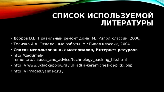 Список используемой литературы Добров В.В. Правильный ремонт дома. М.: Рипол классик, 2006. Теличко А.А. Отделочные работы. М.: Рипол классик, 2004. Список использованных материалов, Интернет-ресурсов http://zadumali-remont.ru/clauses_and_advice/technology_packing_tile.html http :// www.ukladkapolov.ru / ukladka-keramicheskoj-plitki.php http :// images.yandex.ru / 