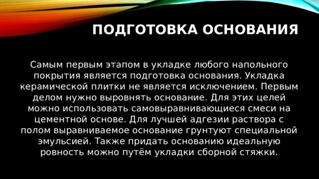 Подготовка основания   Самым первым этапом в укладке любого напольного покрытия является подготовка основания. Укладка керамической плитки не является исключением. Первым делом нужно выровнять основание. Для этих целей можно использовать самовыравнивающиеся смеси на цементной основе. Для лучшей адгезии раствора с полом выравниваемое основание грунтуют специальной эмульсией. Также придать основанию идеальную ровность можно путём укладки сборной стяжки. 