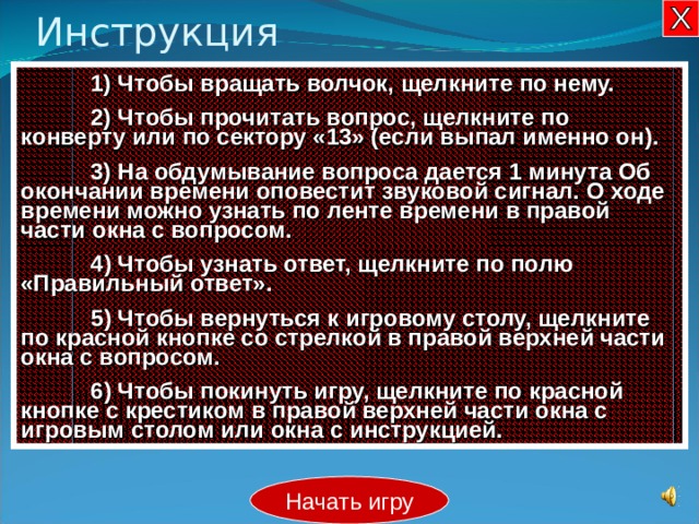 Инструкция  1) Чтобы вращать волчок, щелкните по нему.  2) Чтобы прочитать вопрос, щелкните по конверту или по сектору «13» (если выпал именно он).  3) На обдумывание вопроса дается 1 минута Об окончании времени оповестит звуковой сигнал. О ходе времени можно узнать по ленте времени в правой части окна с вопросом.  4 ) Чтобы узнать ответ, щелкните по полю «Правильный ответ».  5 ) Чтобы вернуться к игровому столу, щелкните по красной кнопке со стрелкой в правой верхней части окна с вопросом.  6 ) Чтобы покинуть игру, щелкните по красной кнопке с крестиком в правой верхней части окна с игровым столом или окна с инструкцией. Начать игру 