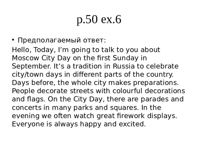 p.49 ex.9 Предполагаемый ответ: My birthday This is my 14th birthday party. My birthday is on May 27th. The party is in my house and all my family and friends are there. Everyone is wearing their best clothes. We are eating cake and drinking soft drinks. We are wearing paper hats and blowing party horns. Everyone is laughing and enjoying the party very much. People are giving me presents. 