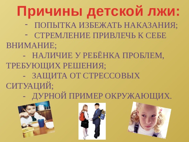Причины детской лжи: попытка избежать наказания; стремление привлечь к себе попытка избежать наказания; стремление привлечь к себе попытка избежать наказания; стремление привлечь к себе внимание;  - наличие у ребёнка проблем, Требующих решения;  - защита от стрессовых ситуаций;  - дурной пример окружающих. 