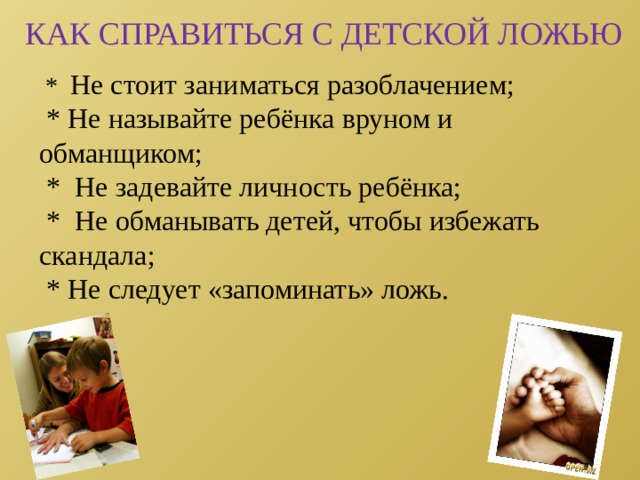 КАК СПРАВИТЬСЯ С ДЕТСКОЙ ЛОЖЬЮ  * Не стоит заниматься разоблачением;  * Не называйте ребёнка вруном и обманщиком;  * Не задевайте личность ребёнка;  * Не обманывать детей, чтобы избежать скандала;  * Не следует «запоминать» ложь. 