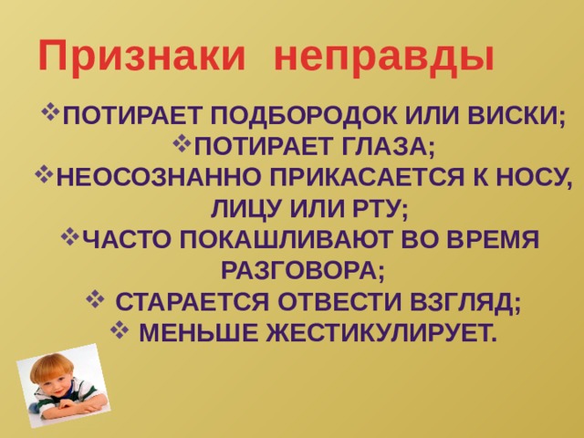 Признаки неправды Потирает подбородок или виски; Потирает глаза; Неосознанно прикасается к носу, лицу или рту; Часто покашливают во время Разговора;  старается отвести взгляд;  меньше жестикулирует.  
