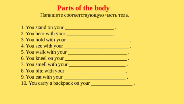  Parts of the body  Напишите соответствующую часть тела. 1. You stand on your ___________________ . 2. You hear with your __________________ . 3. You hold with your ________________________ . 4. You see with your _________________________ . 5. You walk with your _______________________ . 6. You kneel on your ________________________ . 7. You smell with your ______________________ . 8. You bite with your _______________________ . 9. You eat with your ________________________ . 10. You carry a backpack on your ________________ . 