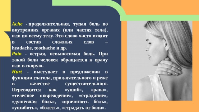 Ache -  продолжительная, тупая боль во внутренних органах (или частях тела), или по всему телу. Это слово часто входит в состав сложных слов –headache, toothache и др. Pain  - острая, невыносимая боль. При такой боли человек обращается к врачу или в скорую. Hurt - выступает в предложении в функции глагола, прилагательного и реже в качестве существительного. Переводится как «ушиб», «рана», «телесное повреждение», «страдание», «душевная боль», «причинять боль», «ушибить», «болеть», «страдать от боли». 