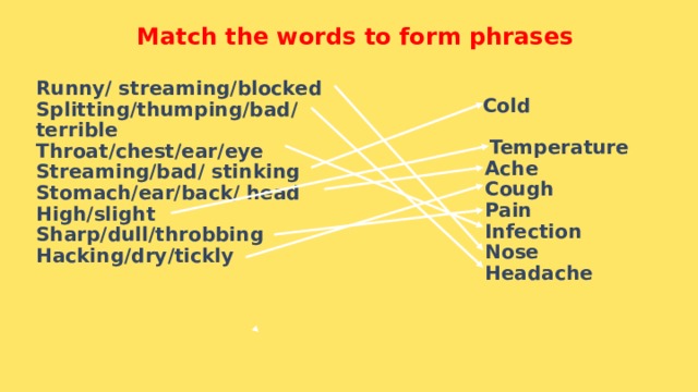 Match the words to form phrases Runny/ streaming/blocked Splitting/thumping/bad/ terrible Throat/chest/ear/eye Streaming/bad/ stinking Stomach/ear/back/ head High/slight Sharp/dull/throbbing Hacking/dry/tickly   Cold  Temperature  Ache  Cough  Pain  Infection  Nose  Headache  