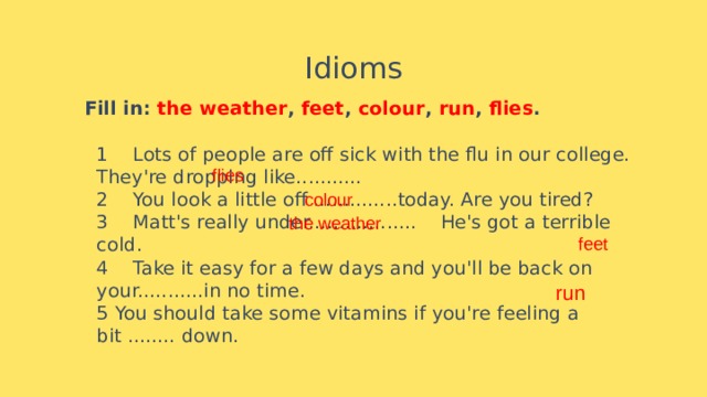 Idioms    Fill in: the weather , feet , colour , run , flies .   1    Lots of people are off sick with the flu in our college. They're dropping like...........      2    You look a little off ..............today. Are you tired?  3    Matt's really under..................    He's got a terrible cold.  4    Take it easy for a few days and you'll be back on your...........in no time.  5 You should take some vitamins if you're feeling a bit ........ down. flies colour the weather feet run 
