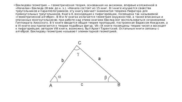 Евклидова геометрия — геометрическая теория, основанная на аксиомах, впервые изложенной в «Началах» Евклида (III век до н. э.). «Начала состоят из 15 книг. В I книге изучаются свойства треугольников и параллелограммов; эту книгу венчает знаменитая теорема Пифагора для прямоугольных треугольников. Книга II, восходящая к пифагорейцам, посвящена так называемой «геометрической алгебре». В III и IV книгах излагается геометрия окружностей, а также вписанных и описанных многоугольников; при работе над этими книгами Евклид мог воспользоваться сочинениями Гиппократа Хиосского. В V книге вводится общая теория пропорций, построенная Евдоксом Книдским, а в VI книге она прилагается к теории подобных фигур. VII—IX книги посвящены теории чисел и восходят к пифагорейцам; автором VIII книги, возможно, был Архит Тарентский. Остальные книги связаны с алгеброй. Евклидову геометрию называют элементарной геометрией. 