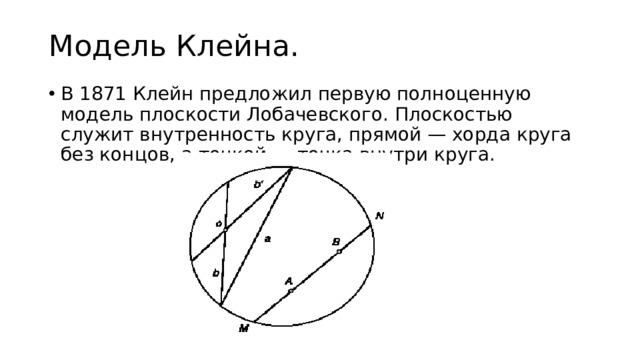 Модель Клейна. В 1871 Клейн предложил первую полноценную модель плоскости Лобачевского. Плоскостью служит внутренность круга, прямой — хорда круга без концов, а точкой — точка внутри круга. 