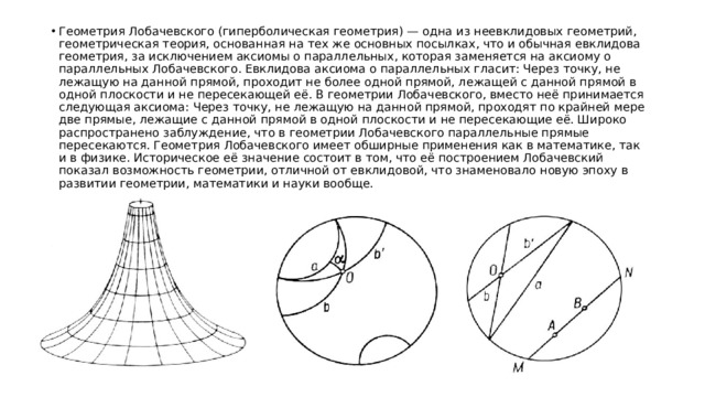 Геометрия Лобачевского (гиперболическая геометрия) — одна из неевклидовых геометрий, геометрическая теория, основанная на тех же основных посылках, что и обычная евклидова геометрия, за исключением аксиомы о параллельных, которая заменяется на аксиому о параллельных Лобачевского. Евклидова аксиома о параллельных гласит: Через точку, не лежащую на данной прямой, проходит не более одной прямой, лежащей с данной прямой в одной плоскости и не пересекающей её. В геометрии Лобачевского, вместо неё принимается следующая аксиома: Через точку, не лежащую на данной прямой, проходят по крайней мере две прямые, лежащие с данной прямой в одной плоскости и не пересекающие её. Широко распространено заблуждение, что в геометрии Лобачевского параллельные прямые пересекаются. Геометрия Лобачевского имеет обширные применения как в математике, так и в физике. Историческое её значение состоит в том, что её построением Лобачевский показал возможность геометрии, отличной от евклидовой, что знаменовало новую эпоху в развитии геометрии, математики и науки вообще. 
