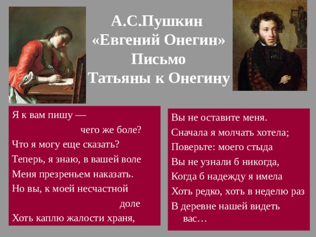 А.С.Пушкин  «Евгений Онегин»  Письмо  Татьяны к Онегину Я к вам пишу —  чего же боле? Что я могу еще сказать? Теперь, я знаю, в вашей воле Меня презреньем наказать. Но вы, к моей несчастной  доле Хоть каплю жалости храня, Вы не оставите меня. Сначала я молчать хотела; Поверьте: моего стыда Вы не узнали б никогда, Когда б надежду я имела Хоть редко, хоть в неделю раз В деревне нашей видеть вас… 