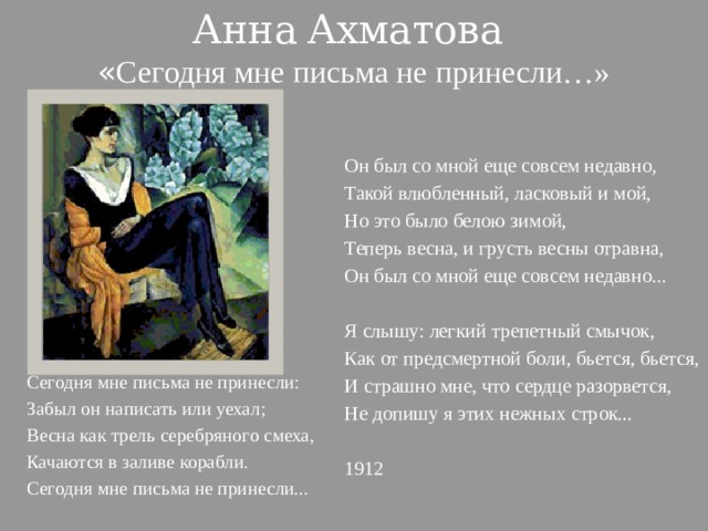 Анна  Ахматова « Сегодня мне письма не принесли…» Он был со мной еще совсем недавно, Такой влюбленный, ласковый и мой, Но это было белою зимой, Теперь весна, и грусть весны отравна, Он был со мной еще совсем недавно...   Я слышу: легкий трепетный смычок, Как от предсмертной боли, бьется, бьется, И страшно мне, что сердце разорвется, Не допишу я этих нежных строк...   1912 Сегодня мне письма не принесли: Забыл он написать или уехал; Весна как трель серебряного смеха, Качаются в заливе корабли. Сегодня мне письма не принесли...   