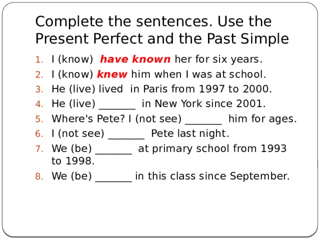 Complete the sentences. Use the Present Perfect and the Past Simple I (know)  have known her for six years. I (know) knew  him when I was at school. He (live) lived  in Paris from 1997 to 2000. He (live) _______  in New York since 2001. Where's Pete? I (not see) _______  him for ages. I (not see) _______  Pete last night. We (be) _______  at primary school from 1993 to 1998. We (be) _______ in this class since September.    