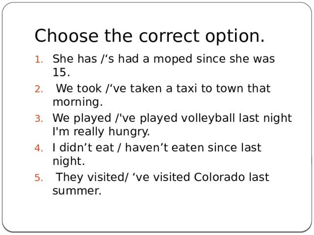 Choose the correct option. She has /‘s had a moped since she was 15.  We took /‘ve taken a taxi to town that morning. We played /'ve played volleyball last night I'm really hungry. I didn’t eat / haven’t eaten since last night.  They visited/ ‘ve visited Colorado last summer.    